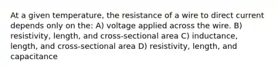 At a given temperature, the resistance of a wire to direct current depends only on the: A) voltage applied across the wire. B) resistivity, length, and cross-sectional area C) inductance, length, and cross-sectional area D) resistivity, length, and capacitance