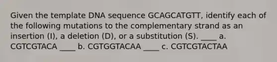 Given the template DNA sequence GCAGCATGTT, identify each of the following mutations to the complementary strand as an insertion (I), a deletion (D), or a substitution (S). ____ a. CGTCGTACA ____ b. CGTGGTACAA ____ c. CGTCGTACTAA