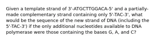 Given a template strand of 3'-ATGCTTGGACA-5' and a partially-made complementary strand containing only 5'-TAC-3', what would be the sequence of the new strand of DNA (including the 5'-TAC-3') if the only additional nucleotides available to DNA polymerase were those containing the bases G, A, and C?