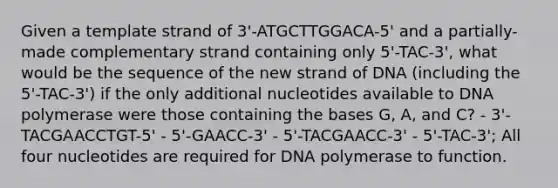 Given a template strand of 3'-ATGCTTGGACA-5' and a partially-made complementary strand containing only 5'-TAC-3', what would be the sequence of the new strand of DNA (including the 5'-TAC-3') if the only additional nucleotides available to DNA polymerase were those containing the bases G, A, and C? - 3'-TACGAACCTGT-5' - 5'-GAACC-3' - 5'-TACGAACC-3' - 5'-TAC-3'; All four nucleotides are required for DNA polymerase to function.