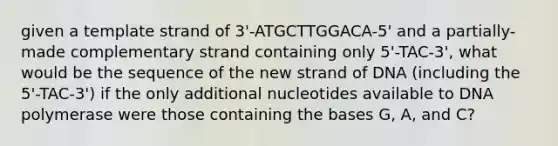 given a template strand of 3'-ATGCTTGGACA-5' and a partially-made complementary strand containing only 5'-TAC-3', what would be the sequence of the new strand of DNA (including the 5'-TAC-3') if the only additional nucleotides available to DNA polymerase were those containing the bases G, A, and C?