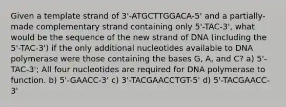 Given a template strand of 3'-ATGCTTGGACA-5' and a partially-made complementary strand containing only 5'-TAC-3', what would be the sequence of the new strand of DNA (including the 5'-TAC-3') if the only additional nucleotides available to DNA polymerase were those containing the bases G, A, and C? a) 5'-TAC-3'; All four nucleotides are required for DNA polymerase to function. b) 5'-GAACC-3' c) 3'-TACGAACCTGT-5' d) 5'-TACGAACC-3'