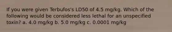 If you were given Terbufos's LD50 of 4.5 mg/kg. Which of the following would be considered less lethal for an unspecified toxin? a. 4.0 mg/kg b. 5.0 mg/kg c. 0.0001 mg/kg