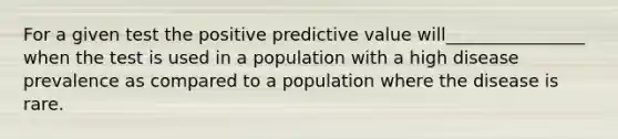 For a given test the positive predictive value will________________ when the test is used in a population with a high disease prevalence as compared to a population where the disease is rare.