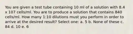 You are given a test tube containing 10 ml of a solution with 8.4 x 107 cells/ml. You are to produce a solution that contains 840 cells/ml. How many 1:10 dilutions must you perform in order to arrive at the desired result? Select one: a. 5 b. None of these c. 84 d. 10 e. 6