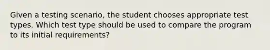 Given a testing scenario, the student chooses appropriate test types. Which test type should be used to compare the program to its initial requirements?