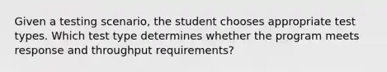 Given a testing scenario, the student chooses appropriate test types. Which test type determines whether the program meets response and throughput requirements?