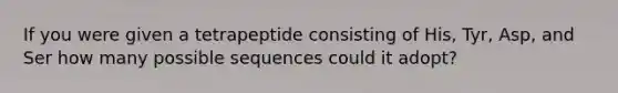 If you were given a tetrapeptide consisting of His, Tyr, Asp, and Ser how many possible sequences could it adopt?