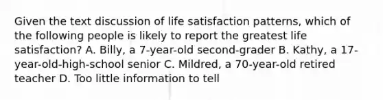 Given the text discussion of life satisfaction patterns, which of the following people is likely to report the greatest life satisfaction? A. Billy, a 7-year-old second-grader B. Kathy, a 17-year-old-high-school senior C. Mildred, a 70-year-old retired teacher D. Too little information to tell