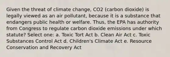 Given the threat of climate change, CO2 (carbon dioxide) is legally viewed as an air pollutant, because it is a substance that endangers public health or welfare. Thus, the EPA has authority from Congress to regulate carbon dioxide emissions under which statute? Select one: a. Toxic Tort Act b. Clean Air Act c. Toxic Substances Control Act d. Children's Climate Act e. Resource Conservation and Recovery Act