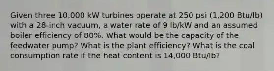 Given three 10,000 kW turbines operate at 250 psi (1,200 Btu/lb) with a 28-inch vacuum, a water rate of 9 lb/kW and an assumed boiler efficiency of 80%. What would be the capacity of the feedwater pump? What is the plant efficiency? What is the coal consumption rate if the heat content is 14,000 Btu/lb?