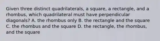 Given three distinct quadrilaterals, a square, a rectangle, and a rhombus, which quadrilateral must have perpendicular diagonals? A. the rhombus only B. the rectangle and the square C. the rhombus and the square D. the rectangle, the rhombus, and the square