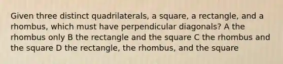 Given three distinct quadrilaterals, a square, a rectangle, and a rhombus, which must have perpendicular diagonals? A the rhombus only B the rectangle and the square C the rhombus and the square D the rectangle, the rhombus, and the square