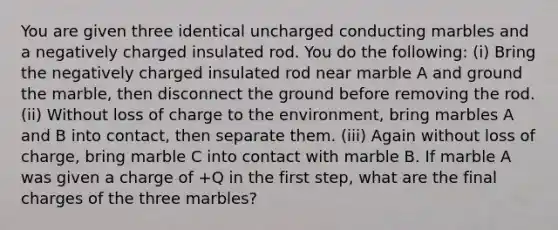 You are given three identical uncharged conducting marbles and a negatively charged insulated rod. You do the following: (i) Bring the negatively charged insulated rod near marble A and ground the marble, then disconnect the ground before removing the rod. (ii) Without loss of charge to the environment, bring marbles A and B into contact, then separate them. (iii) Again without loss of charge, bring marble C into contact with marble B. If marble A was given a charge of +Q in the first step, what are the final charges of the three marbles?