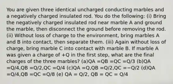 You are given three identical uncharged conducting marbles and a negatively charged insulated rod. You do the following: (i) Bring the negatively charged insulated rod near marble A and ground the marble, then disconnect the ground before removing the rod. (ii) Without loss of charge to the environment, bring marbles A and B into contact, then separate them. (iii) Again without loss of charge, bring marble C into contact with marble B. If marble A was given a charge of +Q in the first step, what are the final charges of the three marbles? (a)QA =QB =QC =Q/3 (b)QA =Q/4,QB =Q/2,QC =Q/4 (c)QA =Q,QB =Q/2,QC =−Q/2 (d)QA =Q/4,QB =QC =Q/8 (e) QA = Q/2, QB = QC = Q/4