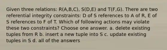 Given three relations: R(A,B,C), S(D,E) and T(F,G). There are two referential integrity constraints: D of S references to A of R, E of S references to F of T. Which of following actions may violate these two constraints? Choose one answer. a. delete existing tuples from R b. insert a new tuple into S c. update existing tuples in S d. all of the answers