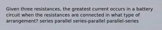 Given three resistances, the greatest current occurs in a battery circuit when the resistances are connected in what type of arrangement? series parallel series-parallel parallel-series