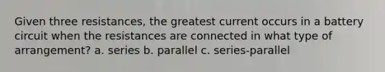 Given three resistances, the greatest current occurs in a battery circuit when the resistances are connected in what type of arrangement? a. series b. parallel c. series-parallel