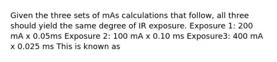 Given the three sets of mAs calculations that follow, all three should yield the same degree of IR exposure. Exposure 1: 200 mA x 0.05ms Exposure 2: 100 mA x 0.10 ms Exposure3: 400 mA x 0.025 ms This is known as