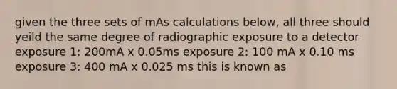 given the three sets of mAs calculations below, all three should yeild the same degree of radiographic exposure to a detector exposure 1: 200mA x 0.05ms exposure 2: 100 mA x 0.10 ms exposure 3: 400 mA x 0.025 ms this is known as