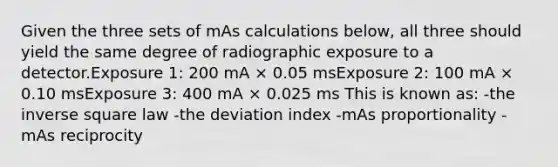 Given the three sets of mAs calculations below, all three should yield the same degree of radiographic exposure to a detector.Exposure 1: 200 mA × 0.05 msExposure 2: 100 mA × 0.10 msExposure 3: 400 mA × 0.025 ms This is known as: -the inverse square law -the deviation index -mAs proportionality -mAs reciprocity