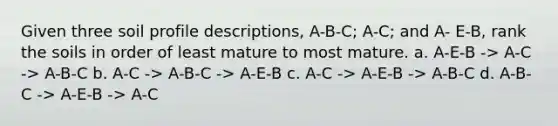 Given three soil profile descriptions, A-B-C; A-C; and A- E-B, rank the soils in order of least mature to most mature. a. A-E-B -> A-C -> A-B-C b. A-C -> A-B-C -> A-E-B c. A-C -> A-E-B -> A-B-C d. A-B-C -> A-E-B -> A-C