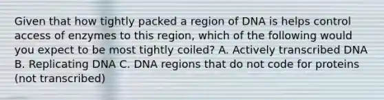 Given that how tightly packed a region of DNA is helps control access of enzymes to this region, which of the following would you expect to be most tightly coiled? A. Actively transcribed DNA B. Replicating DNA C. DNA regions that do not code for proteins (not transcribed)