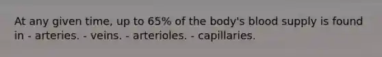 At any given time, up to 65% of the body's blood supply is found in - arteries. - veins. - arterioles. - capillaries.