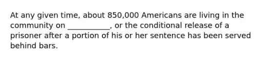 At any given time, about 850,000 Americans are living in the community on ___________, or the conditional release of a prisoner after a portion of his or her sentence has been served behind bars.