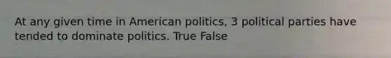 At any given time in American politics, 3 political parties have tended to dominate politics. True False