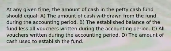 At any given time, the amount of cash in the petty cash fund should equal: A) The amount of cash withdrawn from the fund during the accounting period. B) The established balance of the fund less all vouchers written during the accounting period. C) All vouchers written during the accounting period. D) The amount of cash used to establish the fund.