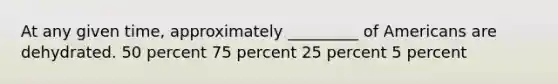 At any given time, approximately _________ of Americans are dehydrated. 50 percent 75 percent 25 percent 5 percent