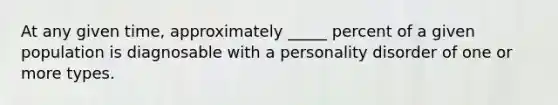 At any given time, approximately _____ percent of a given population is diagnosable with a personality disorder of one or more types.