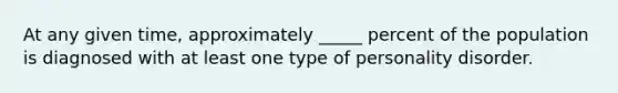 At any given time, approximately _____ percent of the population is diagnosed with at least one type of personality disorder.