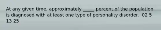At any given time, approximately _____ percent of the population is diagnosed with at least one type of personality disorder. .02 5 13 25