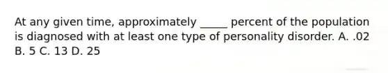 At any given time, approximately _____ percent of the population is diagnosed with at least one type of personality disorder. A. .02 B. 5 C. 13 D. 25