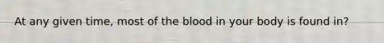 At any given time, most of the blood in your body is found in?