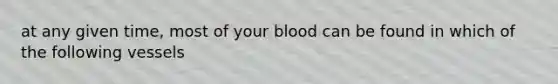 at any given time, most of your blood can be found in which of the following vessels