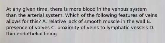 At any given time, there is more blood in the venous system than the arterial system. Which of the following features of veins allows for this? A. relative lack of smooth muscle in the wall B. presence of valves C. proximity of veins to lymphatic vessels D. thin endothelial lining