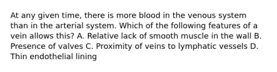 At any given time, there is more blood in the venous system than in the arterial system. Which of the following features of a vein allows this? A. Relative lack of smooth muscle in the wall B. Presence of valves C. Proximity of veins to lymphatic vessels D. Thin endothelial lining