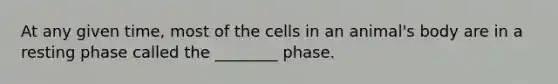 At any given time, most of the cells in an animal's body are in a resting phase called the ________ phase.