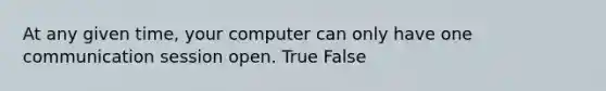 At any given time, your computer can only have one communication session open. True False