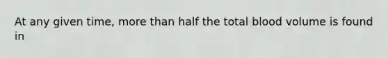 At any given time, more than half the total blood volume is found in