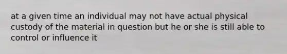 at a given time an individual may not have actual physical custody of the material in question but he or she is still able to control or influence it