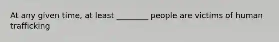 At any given time, at least ________ people are victims of human trafficking