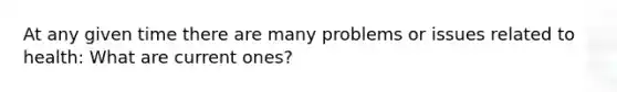 At any given time there are many problems or issues related to health: What are current ones?