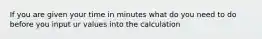 If you are given your time in minutes what do you need to do before you input ur values into the calculation