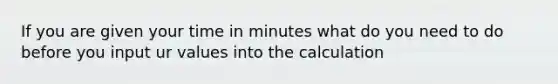 If you are given your time in minutes what do you need to do before you input ur values into the calculation