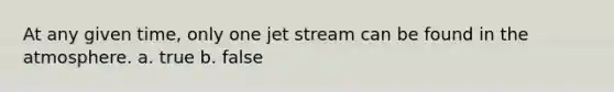 At any given time, only one jet stream can be found in the atmosphere. a. true b. false