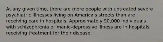 At any given time, there are more people with untreated severe psychiatric illnesses living on America's streets than are receiving care in hospitals. Approximately 90,000 individuals with schizophrenia or manic-depressive illness are in hospitals receiving treatment for their disease.